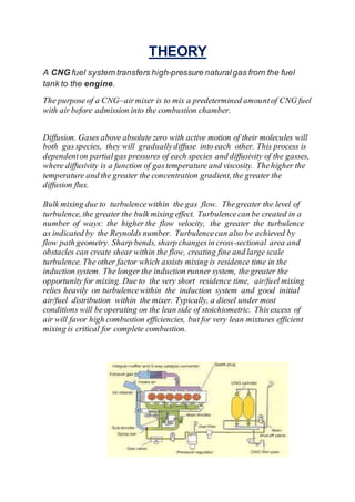 THEORY
A CNG fuel system transfers high-pressure naturalgas from the fuel
tank to the engine.
The purpose of a CNG–airmixer is to mix a predetermined amountof CNG fuel
with air before admission into the combustion chamber.
Diffusion. Gases above absolute zero with active motion of their molecules will
both gasspecies, they will graduallydiffuse into each other. This process is
dependenton partialgas pressures of each species and diffusivity of the gasses,
where diffusivity is a function of gastemperature and viscosity. Thehigher the
temperature and the greater the concentration gradient, the greater the
diffusion flux.
Bulk mixing due to turbulencewithin the gas flow. Thegreater the level of
turbulence, the greater the bulk mixing effect. Turbulencecan be created in a
number of ways: the higher the flow velocity, the greater the turbulence
as indicated by the Reynolds number. Turbulencecan also be achieved by
flow path geometry. Sharp bends, sharp changesin cross-sectional area and
obstacles can create shear within the flow, creating fine and large scale
turbulence. The other factor which assists mixing is residence time in the
induction system. The longer the induction runner system, the greater the
opportunity for mixing. Due to the very short residence time, air/fuel mixing
relies heavily on turbulencewithin the induction system and good initial
air/fuel distribution within the mixer. Typically, a diesel under most
conditions will be operating on the lean side of stoichiometric. Thisexcess of
air will favor high combustion efficiencies, but for very lean mixtures efficient
mixing is critical for complete combustion.
 