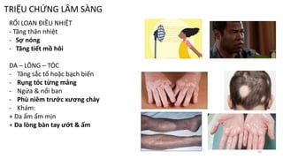 TRIỆU CHỨNG LÂM SÀNG
RỐI LOẠN ĐIỀU NHIỆT
- Tăng thân nhiệt
- Sợ nóng
- Tăng tiết mồ hôi
DA – LÔNG – TÓC
- Tăng sắc tố hoặc bạch biến
- Rụng tóc từng mảng
- Ngứa & nổi ban
- Phù niêm trước xương chày
- Khám:
+ Da ấm ẩm mịn
+ Da lòng bàn tay ướt & ấm
10
 