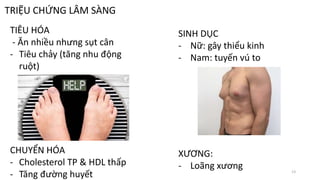 TRIỆU CHỨNG LÂM SÀNG
TIÊU HÓA
- Ăn nhiều nhưng sụt cân
- Tiêu chảy (tăng nhu động
ruột)
CHUYỂN HÓA
- Cholesterol TP & HDL thấp
- Tăng đường huyết
SINH DỤC
- Nữ: gây thiểu kinh
- Nam: tuyến vú to
XƯƠNG:
- Loãng xương 13
 