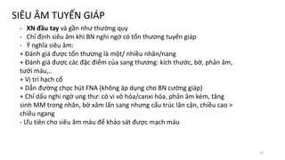 SIÊU ÂM TUYẾN GIÁP
- XN đầu tay và gần như thường quy
- Chỉ định siêu âm khi BN nghi ngờ có tổn thương tuyến giáp
- Ý nghĩa siêu âm:
+ Đánh giá được tổn thương là một/ nhiều nhân/nang
+ Đánh giá được các đặc điểm của sang thương: kích thước, bờ, phản âm,
tưới máu,..
+ Vị trí hạch cổ
+ Dẫn đường chọc hút FNA (không áp dụng cho BN cường giáp)
+ Chỉ dấu nghi ngờ ung thư: có vi vô hóa/canxi hóa, phản âm kém, tăng
sinh MM trong nhân, bờ xâm lấn sang nhưng cấu trúc lân cận, chiều cao >
chiều ngang
- Ưu tiên cho siêu âm màu để khảo sát được mạch máu
16
 