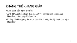 KHÁNG THỂ KHÁNG GIÁP
• Liên quan đến bệnh tự miễn
• Anti TPO, anti Tg hiện diện trong 97% trường hợp bệnh nhân
Basedow, viêm giáp Hashimoto
• Kháng thể kháng thụ thể TSH ( TRAb): kháng thể đặc hiệu cho bệnh
Basedow
21
 