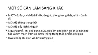 MỘT SỐ CẬN LÂM SÀNG KHÁC
• MSCT cổ: được chỉ định khi bướu giáp thòng trung thất, nhằm đánh
giá
+ Mức độ thòng trung thất
+ Mức độ đẩy lệch khí quản
• X-quang phổi, khí phế dung, ECG, siêu âm tim: đánh giá chức năng hô
hấp và tim mạch ở BN có bướu thòng trung thất, nhiễm độc giáp
• FNA: chống chỉ định với BN cường giáp
24
 