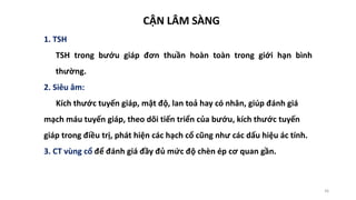 36
CẬN LÂM SÀNG
1. TSH
TSH trong bướu giáp đơn thuần hoàn toàn trong giới hạn bình
thường.
2. Siêu âm:
Kích thước tuyến giáp, mật độ, lan toả hay có nhân, giúp đánh giá
mạch máu tuyến giáp, theo dõi tiến triển của bướu, kích thước tuyến
giáp trong điều trị, phát hiện các hạch cổ cũng như các dấu hiệu ác tính.
3. CT vùng cổ để đánh giá đầy đủ mức độ chèn ép cơ quan gần.
 