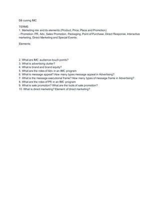 Đề cương IMC
TERMS
1. Marketing mix and its elements (Product, Price, Place and Promotion)
- Promotion: PR, Adv, Sales Promotion, Packaging, Point of Purchase, Direct Response, Interactive
marketing, Direct Marketing and Special Events:
Elements:
2. What are IMC audience-touch points?
3. What is advertising clutter?
4. What is brand and brand equity?
5. What are the roles of Adv in an IMC program
6. What is message appeal? How many types message appeal in Advertising?
7. What is the message executional frame? How many types of message frame in Advertising?
8. What are the roles of PR in an IMC program
9. What is sale promotion? What are the tools of sale promotion?
10. What is direct marketing? Element of direct marketing?
 