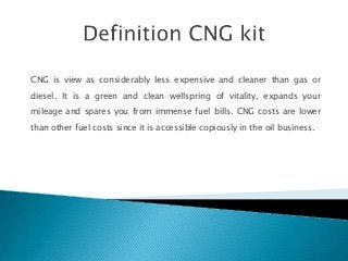 CNG is view as considerably less expensive and cleaner than gas or
diesel. It is a green and clean wellspring of vitality, expands your
mileage and spares you from immense fuel bills. CNG costs are lower
than other fuel costs since it is accessible copiously in the oil business.
 