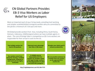 Meet an important part of your hiring needs, providing hard working
and reliable unskilled/skilled immigrant workers who are committed to
the job for a minimum of 1 full year and more.
CN Global provide workers from Asia, including China, South Korea,
Vietnam, Indonesia, USA(foreigner) where we have multiple agents in
place. The cost of foreign labor is competitive as EB-3 visa workers are
responsible for their arrival in costs to the US.
Find reliable workers for
hard to fill positions
Improved costs advantage
over H2a or H2b status
We can provide assistance to
a worker from any country
on the approved EB-3
country list.
Our workers come from
industrial, farming, & skilled
backgrounds. Prepared to
start work and are highly
motivated
A reliable source/
dependable full time
workers for all labor needs
with legal foreign workers
via the Department of Labor
and USCIS EB-3 program
Broaden your talent pool &
enhance productivity
http://cnglobalpartners.com 912-266-7575
 