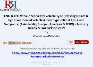 CNG & LPG Vehicle Market by Vehicle Type (Passenger Cars & 
Light Commercial Vehicles), Fuel Type (CNG & LPG), and 
Geography (Asia-Pacific, Europe, Americas & ROW) – Industry 
Trends & Forecasts to 2019 
By 
MarketsandMarkets 
Browse more reports on Market Research @ 
http://www.rnrmarketresearch.com/reports/automotive-transportation/ 
automotive 
© RnRMarketResearch.com ; sales@rnrmarketresearch.com ; 
+1 888 391 5441 
 