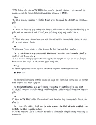 ???74. Thành viên công ty TNHH khi tặng vốn góp của mình tại công ty cho con nuôi thì
người con nuôi đó đương nhiên trở thành thành viên công ty TNHH.
đúng
75. Tất cả cổ đông của công ty cổ phần đều có quyền biểu quyết tại ĐHĐCĐ của công ty cổ
phần.
sai
76. Trước khi được cấp giấy chứng nhận đăng ký kinh doanh các cổ đông sáng lập công ty cổ
phần phải bắt buộc mua ít nhất 20% cổ phần phổ thông trong tổng số vốn điều lệ.
sai
77. Thành viên trong công ty hợp danh phải chịu trách nhiệm bằng toàn bộ tài sản của mình
về các nghĩa vụ của công ty.
sai
78. Giám đốc Doanh nghiệp tư nhân là người đại diện theo pháp luật của công ty.
Sai. vì chủ doanh nghiệp tư nhân mới là đại diện theo pháp luật.Giám đốc có thể dc
thuê bởi chủ doanh nghiệp
79. Khi một bên không tự nguyện thi hành quyết định trọng tài thì hiệu lực của quyết định
trọng tài cần phải được Toà án có thẩm quyền công nhận.
Đúng..
80. Doanh nghiệp một chủ là loại hình chịu trách nhiệm vô hạn trong kinh doanh.
Sai.tnhh 1tv
81. Trọng tài thương mại có thẩm quyền giải quyết mọi tranh chấp thương mại khi các bên
tranh chấp có thoả thuận trọng tài.
Sai.trọng tài tm chỉ dc giải quyết các vụ tranh chấp trong thẩm quyền của mình
82. Mọi cổ đông đều có quyền dự họp và biểu quyết tại Đại hội đồng cổ đông của Công ty cổ
phần.
sai
83. Công ty TNHH tiếp nhận thêm thành viên mới luôn làm tăng (thay đổi) vốn điều lệ của
công ty.
Sai. thành viên mới ấy có thể mua lại phần vốn góp của thành viên rút vốn khỏi công
ty thì ko thể tăng vốn điều lệ được
84. Sở Kế hoạch và Đầu tư là cơ quan duy nhất có thẩm quyền cấp giấy chứng nhận đăng ký
kinh doanh.
 