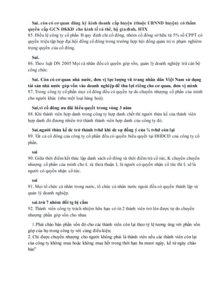 Sai. còn có cơ quan đăng ký kinh doanh cấp huyện (thuộc UBNND huyện) có thẩm
quyền cấp GCN ĐKKD cho kinh tế cá thể, hộ giađình, HTX
85. Điều lệ công ty cổ phần B quy định chỉ cổ đông, nhóm cổ đông sở hữu từ 5% số CPPT có
quyền triệu tập họp đại hội đồng cổ đông trong trường hợp hội đồng quản trị vi phạm nghiêm
trọng quyền của cổ đông.
Sai.
86. Theo luật DN 2005 Mọi cá nhân đều có quyền góp vốn, quản lý doanh nghiệp trừ cán bộ
công chức.
Sai. Còn có cơ quan nhà nước, đơn vị lực lượng vũ trang nhân dân Việt Nam sử dụng
tài sản nhà nước góp vốn vào doanh nghiệp để thu lợi riêng cho cơ quan, đơn vị mình
87. Trong công ty cổ phần mọi cổ đông đều có quyền tự do chuyển nhượng cổ phần của mình
cho người khác (như một loại hàng hoá).
Sai,vì cổ đông ưu đãi biểu quyết trong vòng 3 năm
88. Khi thành viên hợp danh trong công ty hợp danh chết thì người thừa kế của thành viên
hợp danh đó đương nhiên trở thành thành viên hợp danh của công ty đó.
Sai.người thừa kế dc trở thành tvhd khi dc sự đồng ý của ¾ tvhd còn lại
89. Tất cả cổ đông của công ty cổ phần đều có quyền biểu quyết tại ĐHĐCĐ của công ty cổ
phần.
sai
90. Giữa thời điểm kết thúc lập danh sách cổ đông và thời điểm trả cổ tức, K chuyển chuyển
nhượng cổ phần của mình cho L và thoả thuận L là người có quyền nhận cổ tức thì L sẽ là
người có quyền nhận cổ tức.
sai
91. Mọi tổ chức cá nhân trong nước, tổ chức cá nhân nước ngoài đều có quyền thành lập và
quản lý doanh nghiệp.
sai.trừ 7 nhóm đối tg bị cấm
92. Thành viên công ty trách nhiệm hữu hạn có từ 2 thành viên trở lên được tự do chuyển
nhượng phần góp vốn cho nhau
1.Phải chào bán phần vốn đó cho các thành viên còn lại theo tỷ lệ tương ứng với phần vốn
góp của họ trong công ty với cùng điều kiện;
2. Chỉ được chuyển nhượng cho người không phải là thành viên nếu các thành viên còn lại
của công ty không mua hoặc không mua hết trong thời hạn ba mươi ngày, kể từ ngày chào
bán”
 