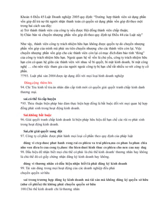 Khoản 6 Điều 45 Luật Doanh nghiệp 2005 quy định: “Trường hợp thành viên sử dụng phần
vốn góp để trả nợ thì người nhận thanh toán có quyền sử dụng phần vốn góp đó theo một
trong hai cách sau đây:
a) Trở thành thành viên của công ty nếu được Hội đồng thành viên chấp thuận;
b) Chào bán và chuyển nhượng phần vốn góp đó theo quy định tại Điều 44 của Luật này”
Như vậy, thành viên công ty trách nhiệm hữu hạn không được quyền tự do chuyển nhượng
phần vốn góp của mình mà phải ưu tiên chuyển nhượng cho các thành viên còn lại. Việc
chuyển nhượng phần vốn góp cho các thành viên còn lại có mục đích đảm bảo tính “đóng”
của công ty trách nhiệm hữu hạn. Ngoài quan hệ về vốn là chủ yếu, công ty trách nhiệm hữu
hạn còn có quan hệ giữa các thành viên với nhau về bí quyết, bí mật kinh doanh, bí mật công
nghệ … cho nên việc tham gia của người ngoài công ty bị hạn chế rất nhiều so với công ty cổ
phần.
???93. Luật phá sản 2004 được áp dụng đối với mọi loại hình doanh nghiệp
Đúng,cộng thêm htx
94. Chỉ Tòa kinh tế tòa án nhân dân cấp tỉnh mới có quyền giải quyết tranh chấp kinh danh
thương mại.
sai.có thể là cấp huyện
*95. Thỏa thuận biện pháp bảo đảm thực hiện hợp đồng là bắt buộc đối với mọi quan hệ hợp
đồng phát sinh trong hoạt động kinh doanh.
Sai.không bắt buộc
96. Giải quyết tranh chấp kinh doanh là biện pháp hữu hiệu để hạn chế các rũi ro phát sinh
trong hoạt động kinh doanh.
Sai,chỉ giải quyết xung đột
97. Công ty cổ phần được phát hành mọi loại cổ phần theo quy định của pháp luật
đúng vi ctcp duoc phat hanh rong rai co phieu va trai phieu,ma co phan la phan chia
nho von dieu le cua cong ty,duoc the hien duoi hinh thuc co phieu cho nen cau nay dug
98. Dấu hiệu để nhận biết mọi chủ thể có phải là chủ thể kinh doanh/ thương nhân hay không
là chủ thể đó có giấy chứng nhận đăng ký kinh doanh hay không.
đúng vì thương nhân có dấu hiệu nhận biết là phải đăng ký kinh doanh
99. Tài sản dùng trong mọi hoạt động của các doanh nghiệp đều phải
chuyển quyền sở hữu
sai trong trương hợp đăng ky kinh doanh mà tài sản mà không đăng ký quyền sở hữu
(như cổ phiếu) thì không phải chuyển quyền sở hữu
100.Chủ thể kinh doanh chỉ là thương nhân
 