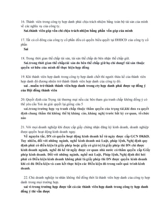 16. Thành viên trong công ty hợp danh phải chịu trách nhiệm bằng toàn bộ tài sản của mình
về các nghĩa vụ của công ty.
Sai.thành viên góp vốn chỉ chịu trách nhiệm bằng phần vốn góp của mình
17. Tất cả cổ đông của công ty cổ phần đều có quyền biểu quyết tại ĐHĐCĐ của công ty cổ
phần
Sai
18. Trong thời gian thế chấp tài sản, tài sản thế chấp do bên nhận thế chấp giữ.
Sai.trong thời gian thế chấp.tài sản do bên thế chấp giữ họ chỉ dungf tài sản thuộc
quyền sở hữu của mình để thực hiện hợp đồng
19. Khi thành viên hợp danh trong công ty hợp danh chết thì người thừa kế của thành viên
hợp danh đó đương nhiên trở thành thành viên hợp danh của công ty đó.
sai . muốn trở thành thành viên hợp danh trong cty hợp danh phải được sự đồng ý
của Hội đồng thành viên
20. Quyết định của Trọng tài thương mại nếu các bên tham gia tranh chấp không đồng ý có
thể yêu cầu Toà án giải quyết lại.giống câu 5
sai.trong trường hợp vụ tranh chấp thuộc thẩm quyền của trọng tài,khi đưa ra quyết
định chung thẩm thì không thể bị kháng cáo, kháng nghị trước bất kỳ cơ quan, tổ chức
nào
21. Với mọi doanh nghiệp khi được cấp giấy chứng nhận đăng ký kinh doanh, doanh nghiệp
được quyền hoạt động kinh doanh ngay.
Về nguyên tắc, DN có quyền hoạt động kinh doanh kể từ ngày được cấp GCN ĐKKD.
Tuy nhiên, đối với những ngành, nghề kinh doanh mà Luật, pháp lệnh, Nghị định quy
định phải có điều kiện là giấy phép hoặc giấy có giá trị làgiấy phép thì DN chỉ được
kinh doanh ngành, nghề đó kể từ ngầy được cơ quan nhà nước có thẩm quyền cấp Giấy
phép kinh doanh. Đối với những ngành, nghề mà Luật, Pháp lệnh, Nghị định đòi hỏi
phải có Điều kiện kinh doanh không phải là giấy phép thì DN được quyền kinh doanh
khi có đủ Điều kiện và cam kết thực hiện các Điều kiện đó trong suốt quá trình kinh
doanh.
22. Chủ doanh nghiệp tư nhân không thể đồng thời là thành viên hợp danh của công ty hợp
danh trong mọi trường hợp.
sai vì trong trường hợp được tất cả các thành viên hợp danh trong công ty hợp danh
đồng ý thì vẫn được
 