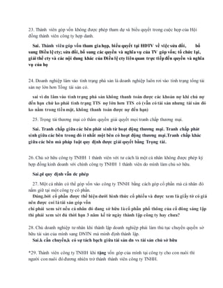 23. Thành viên góp vốn không được phép tham dự và biểu quyết trong cuộc họp của Hội
đồng thành viên công ty hợp danh.
Sai. Thành viên góp vốn tham giahọp, biểu quyết tại HĐTV về việc sửa đổi, bổ
sung Điều lệ cty; sửa đổi, bổ sung các quyền và nghĩa vụ của TV góp vốn; tổ chức lại,
giải thể cty và các nội dung khác của Điều lệ cty liênquan trực tiếpđến quyền và nghĩa
vụ của họ
24. Doanh nghiệp lâm vào tình trạng phá sản là doanh nghiệp luôn rơi vào tình trạng tổng tài
sản nợ lớn hơn Tổng tài sản có.
sai vì dn lâm vào tình trạng phá sản không thanh toán được các khoản nợ khi chủ nợ
đến hạn chứ ko phải tình trạng TTS nợ lớn hơn TTS có (vẫn có tài sản nhưng tài sản đó
ko nằm trong tiềnmặt, không thanh toán được nợ đến hạn)
25. Trọng tài thương mại có thẩm quyền giải quyết mọi tranh chấp thương mại.
Sai. Tranh chấp giữa các bên phát sinh từ hoạt động thương mại. Tranh chấp phát
sinh giữa các bên trong đó ít nhất một bên có hoạt động thương mại.Tranh chấp khác
giữa các bên mà pháp luật quy định được giải quyết bằng Trọng tài.
26. Chủ sở hữu công ty TNHH 1 thành viên với tư cách là một cá nhân không được phép ký
hợp đồng kinh doanh với chính công ty TNHH 1 thành viên do mình làm chủ sở hữu.
Sai.pl quy định vẫn dc phép
27. Một cá nhân có thể góp vốn vào công ty TNNH bằng cách góp cổ phần mà cá nhân đó
nắm giữ tại một công ty cô phần.
Đúng.bởi cổ phần được thể hiện dưới hình thức cổ phiếu và được xem là giấy tờ có giá
nên được coi làtài sản góp vốn
chỉ phải xem xét nếu cá nhân đó đang sở hữu làcổ phần phổ thông của cổ đông sáng lập
thì phải xem xét đủ thời hạn 3 năm kể từ ngày thành lập công ty hay chưa?
28. Chủ doanh nghiệp tư nhân khi thành lập doanh nghiệp phải làm thủ tục chuyển quyền sở
hữu tài sản của mình sang DNTN mà mình định thành lập.
Sai.k cần chuyển,k có sự tách bạch giữa tài sản dn vs tài sản chủ sở hữu
*29. Thành viên công ty TNHH khi tặng vốn góp của mình tại công ty cho con nuôi thì
người con nuôi đó đương nhiên trở thành thành viên công ty TNHH.
 