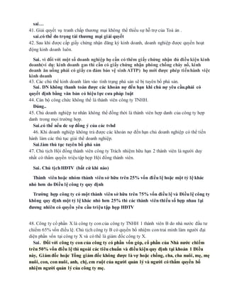 sai…
41. Giải quyết vụ tranh chấp thương mại không thể thiếu sự hỗ trợ của Toà án .
sai.có thể do trọng tài thương mại giải quyết
42. Sau khi được cấp giấy chứng nhận đăng ký kinh doanh, doanh nghiệp được quyền hoạt
động kinh doanh luôn.
Sai. vì đối với một số doanh nghiệp họ cần có thêm giấy chứng nhận đủ điều kiện kinh
doanh(ví dụ: kinh doanh gas thì cần có giấy chứng nhận phòng chống cháy nổ, kinh
doanh ăn uống phải có giấy cn đảm bảo vệ sinh ATTP) họ mới được phép tiếnhành việc
kinh doanh
43. Các chủ thể kinh doanh lâm vào tình trạng phá sản sẽ bị tuyên bố phá sản.
Sai. DN không thanh toán được các khoản nợ đến hạn khi chủ nợ yêu cầu.phải có
quyết định bằng văn bản có hiệu lực cưa pháp luật
44. Cán bộ công chức không thể là thành viên công ty TNHH.
Đúng..
45. Chủ doanh nghiệp tư nhân không thể đồng thời là thành viên hợp danh của công ty hợp
danh trong mọi trường hợp.
Sai.có thế nếu dc sự đồng ý của các tvhd
46. Khi doanh nghiệp không trả được các khoản nợ đến hạn chủ doanh nghiệp có thể tiến
hành làm các thủ tục giải thể doanh nghiệp.
Sai.làm thủ tục tuyên bố phá sản
47. Chủ tịch Hội đồng thành viên công ty Trách nhiệm hữu hạn 2 thành viên là người duy
nhất có thẩm quyền triệu tập họp Hội đồng thành viên.
Sai. Chủ tịchHĐTV (bất cứ khi nào)
Thành viên hoặc nhóm thành viên sở hữu trên 25% vốn điều lệ hoặc một tỷ lệ khác
nhỏ hơn do Điều lệ công ty quy định
Trường hợp công ty có một thành viên sở hữu trên 75% vốn điều lệ và Điều lệ công ty
không quy định một tỷ lệ khác nhỏ hơn 25% thì các thành viên thiểu số hợp nhau lại
đương nhiên có quyền yêu cầu triệutập họp HĐTV
48. Công ty cổ phần X là công ty con của công ty TNHH 1 thành viên B do nhà nước đầu tư
chiếm 65% vốn điều lệ. Chủ tịch công ty B có quyền bổ nhiệm con trai mình làm người đại
diện phần vốn tại công ty X và có thể là giám đốc công ty X.
Sai. Đối với công ty con của công ty có phần vốn góp, cổ phần của Nhà nước chiếm
trên 50% vốn điều lệ thì ngoài các tiêu chuẩn và điều kiện quy định tại khoản 1 Điều
này, Giám đốc hoặc Tổng giám đốc không được là vợ hoặc chồng, cha, cha nuôi, mẹ, mẹ
nuôi, con, con nuôi, anh, chị, em ruột của người quản lý và người có thẩm quyền bổ
nhiệm người quản lý của công ty mẹ.
 