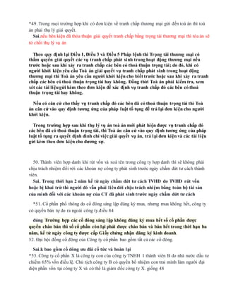 *49. Trong mọi trường hợp khi có đơn kiện về tranh chấp thương mại gửi đến toà án thì toà
án phải thụ lý giải quyết.
Sai.nếu bên kiện đã thỏa thuận giải quyết tranh chấp bằng trọng tài thương mại thì tòa án sẽ
từ chối thụ lý vụ án
Theo quy định lại Điều 1, Điều 3 và Điều 5 Pháp lệnh thì Trọng tài thương mại có
thẩm quyền giải quyết các vụ tranh chấp phát sinh trong hoạt động thương mại nếu
trước hoặc sau khi xảy ra tranh chấp các bên có thoả thuận trọng tài; do đó, khi có
người khởi kiện yêu cầu Toà án giải quyết vụ tranh chấp phát sinh trong hoạt động
thương mại thì Toà án yêu cầu người khởi kiện cho biết trước hoặc sau khi xảy ra tranh
chấp các bên có thoả thuận trọng tài hay không. Đồng thời Toà án phải kiểm tra, xem
xét các tài liệugửi kèm theo đơn kiện để xác định vụ tranh chấp đó các bên có thoả
thuận trọng tài hay không.
Nếu có căn cứ cho thấy vụ tranh chấp đó các bên đã có thoả thuận trọng tài thì Toà
án căn cứ vào quy định tương ứng của pháp luật tố tụng để trả lại đơn kiện cho người
khởi kiện.
Trong trường hợp sau khi thụ lý vụ án toà án mới phát hiện được vụ tranh chấp đó
các bên đã có thoả thuận trọng tài, thì Toà án căn cứ vào quy định tương ứng của pháp
luật tố tụng ra quyết định đình chỉ việc giải quyết vụ án, trả lại đơn kiện và các tài liệu
gửi kèm theo đơn kiện cho đương sự.
50. Thành viên hợp danh khi rút vốn và xoá tên trong công ty hợp danh thì sẽ không phải
chịu trách nhiệm đối với các khoản nợ công ty phát sinh trước ngày chấm dứt tư cách thành
viên.
Sai. Trong thời hạn 2 năm kể từ ngày chấm dứt tư cách TVHD do TVHD rút vốn
hoặc bị khai trừ thì người đó vẫn phải liênđới chịu trách nhiệm bằng toàn bộ tài sản
của mình đối với các khoản nợ của CT đã phát sinh trước ngày chấm dứt tư cách
*51. Cổ phần phổ thông do cổ đông sáng lập đăng ký mua, nhưng mua không hết, công ty
có quyền bán tự do ra ngoài công ty.điều 84
đúng Trường hợp các cổ đông sáng lập không đăng ký mua hết số cổ phần được
quyền chào bán thì số cổ phần còn lại phải được chào bán và bán hết trong thời hạn ba
năm, kể từ ngày công ty được cấp Giấy chứng nhận đăng ký kinh doanh.
52. Đại hội đồng cổ đông của Công ty cổ phần bao gồm tất cả các cổ đông.
Sai.k bao gồm cổ dông ưu đãi cổ tức và hoàn lại
*53. Công ty cổ phần X là công ty con của công ty TNHH 1 thành viên B do nhà nước đầu tư
chiếm 65% vốn điều lệ. Chủ tịch công ty B có quyền bổ nhiệm con trai mình làm người đại
diện phần vốn tại công ty X và có thể là giám đốc công ty X. giống 48
 