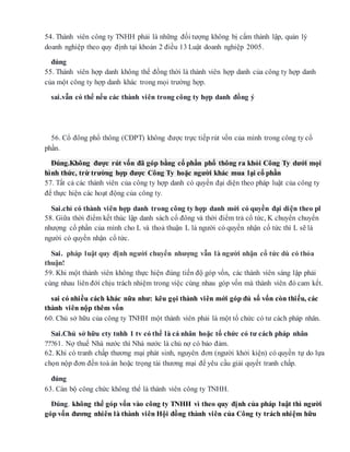 54. Thành viên công ty TNHH phải là những đối tượng không bị cấm thành lập, quản lý
doanh nghiệp theo quy định tại khoản 2 điều 13 Luật doanh nghiệp 2005.
đúng
55. Thành viên hợp danh không thể đồng thời là thành viên hợp danh của công ty hợp danh
của một công ty hợp danh khác trong mọi trường hợp.
sai.vẫn có thể nếu các thành viên trong công ty hợp danh đồng ý
56. Cổ đông phổ thông (CĐPT) không được trực tiếp rút vốn của mình trong công ty cổ
phần.
Đúng.Không được rút vốn đã góp bằng cổ phần phổ thông ra khỏi Công Ty dưới mọi
hình thức, trừ trường hợp được Công Ty hoặc người khác mua lại cổ phần
57. Tất cả các thành viên của công ty hợp danh có quyền đại diện theo pháp luật của công ty
để thực hiện các hoạt động của công ty.
Sai.chỉ có thành viên hợp danh trong công ty hợp danh mới có quyền đại diện theo pl
58. Giữa thời điểm kết thúc lập danh sách cổ đông và thời điểm trả cổ tức, K chuyển chuyển
nhượng cổ phần của mình cho L và thoả thuận L là người có quyền nhận cổ tức thì L sẽ là
người có quyền nhận cổ tức.
Sai. pháp luật quy định người chuyển nhượng vẫn là người nhận cổ tức dù có thỏa
thuận!
59. Khi một thành viên không thực hiện đúng tiến độ góp vốn, các thành viên sáng lập phải
cùng nhau liên đớí chịu trách nhiệm trong việc cùng nhau góp vốn mà thành viên đó cam kết.
sai có nhiều cách khác nữa như: kêu gọi thành viên mới góp đủ số vốn còn thiếu, các
thành viên nộp thêm vốn
60. Chủ sở hữu của công ty TNHH một thành viên phải là một tổ chức có tư cách pháp nhân.
Sai.Chủ sở hữu cty tnhh 1 tv có thể là cá nhân hoặc tổ chức có tư cách pháp nhân
???61. Nợ thuế Nhà nước thì Nhà nước là chủ nợ có bảo đảm.
62. Khi có tranh chấp thương mại phát sinh, nguyên đơn (người khởi kiện) có quyền tự do lựa
chọn nộp đơn đến toà án hoặc trọng tài thương mại để yêu cầu giải quyết tranh chấp.
đúng
63. Cán bộ công chức không thể là thành viên công ty TNHH.
Đúng. không thể góp vốn vào công ty TNHH vì theo quy định của pháp luật thì người
góp vốn đương nhiên là thành viên Hội đồng thành viên của Công ty trách nhiệm hữu
 