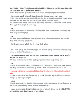 hạn (khoản 1 Điều 47 Luật Doanh nghiệp) và khi là thành viên của Hội đồng thành viên
của công ty thì bạn có quyền quản lý công ty
64. Cổ phần của công ty cổ phần được tự do chuyển nhượng trong mọi trường hợp.
Sai.cổ phần ưu đãi biểu quết k dc tdo chuyển nhượng trong vòng 3 năm
???65. Công ty Nhà nước sau khi cổ phần hoá vẫn tiếp tục hoạt động theo Luật Doanh nghiệp
Nhà nước nếu Nhà nước nắm giữ trên 50% vốn điều lệ của doanh nghiệp.
66. Với mọi doanh nghiệp khi được cấp giấy chứng nhận đăng ký kinh doanh, doanh nghiệp
được quyền hoạt động kinh doanh ngay.
sai
67. Chủ doanh nghiệp tư nhân không thể đồng thời là thành viên hợp danh của công ty hợp
danh trong mọi trường hợp.
sai
68. Thành viên góp vốn không được phép tham dự và biểu quyết trong cuộc họp của Hội
đồng thành viên công ty hợp danh.
Sai.dc phép nhưng qdinh vẫn do tv hợp danh qdinh
69. Doanh nghiệp lâm vào tình trạng phá sản là doanh nghiệp luôn rơi vào tình trạng tổng
tài sản nợ lớn hơn Tổng tài sản có.
Sai.dn lâm vào tình trạng phá sản khi k đủ khả năng thanh toán các khoản nợ đến
hạn khi chủ nợ yêu cầu
70. Trọng tài thương mại có thẩm quyền giải quyết mọi tranh chấp thương mại.
sai
71. Chủ sở hữu công ty TNHH 1 thành viên với tư cách là một cá nhân không được phép ký
hợp đồng kinh doanh với chính công ty TNHH 1 thành viên do mình làm chủ sở hữu.
sai.pháp luật không cấm chủ sh ký hợp đồng với công ty do chính mình làm chủ sở
hữu,
72. Một cá nhân có thể góp vốn vào công ty TNNH bằng cách góp cổ phần mà cá nhân đó
nắm giữ tại một công ty cổ phần.
đúng
73. Chủ doanh nghiệp tư nhân khi thành lập doanh nghiệp phải làm thủ tục chuyển quyền sở
hữu tài sản của mình sang DNTN mà mình định thành lập.
sai. vì ko có sự phân biệt giữ tài sản của chủ sỡ hữu với tài sản của dn (chịu TNVH)
nên nó không phải chuyển quyền sở hữu tài sản
 