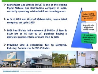  Mahanagar Gas Limited (MGL) is one of the leading
Piped Natural Gas Distribution company in India,
currently operating in Mumbai & surrounding areas
 A JV of GAIL and Govt of Maharashtra, now a listed
company, set up in 1995
 MGL has till date laid a network of 546 Km of Steel &
5500 km of PE (MP & LP) pipelines having a
domestic customer base of more than 12 lakh
 Providing Safe & economical fuel to Domestic,
Industry, Commercial & CNG Vehicles
 ISO 9001 and ISO 45001 Certified
 