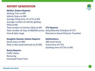 REPORT GENERATION
Mother Station Reports:
Waiting Time at MS
Vehicle Status at MS
Average filling time of a CTV at MS
Average number of vehicles getting
filled at MS
Total number of vehicles filled at MS
Total number of trips at DBS/MS across
time & date range
Daughter Booster Station Reports:
Stock status at DBS
Peak vs Non-peak demand at all DBS
Route Reports:
Traffic Status
Rerouting
Estimated Travel Time
CTV Reports:
Daily/Monthly Schedule of CTV
Planned vs Actual Distance Travelled
Notifications:
DBS stock levels
Travel time of CTVs
Standing time of CTVs at MS
 