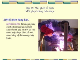 Bài 25: Mối ghép cố định
Mối ghép không tháo được

2)Mối ghép bằng hàn.
a)Khái niệm: làm nóng chảy
cục bộ kim loại tại chỗ tiếp
xúc để dính các chi tiết lại với
nhau hoặc được dính kết với
nhau bằng vật liệu nóng chảy
khác.

 