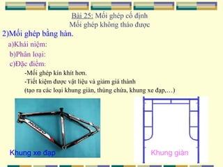 Bài 25: Mối ghép cố định
Mối ghép không tháo được

2)Mối ghép bằng hàn.
a)Khái niệm:
b)Phân loại:
c)Đặc điểm:
-Mối ghép kín khít hơn.
-Tiết kiệm được vật liệu và giảm giá thành
(tạo ra các loại khung giàn, thùng chứa, khung xe đạp,…)

Khung xe đạp

Khung giàn

 