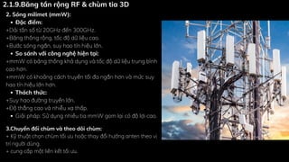 2. Sóng milimet (mmW):
Đặc điểm:
+Dải tần số từ 20GHz đến 300GHz.
+Băng thông rộng, tốc độ dữ liệu cao.
+Bước sóng ngắn, suy hao tín hiệu lớn.
So sánh với công nghệ hiện tại:
+mmW có băng thông khả dụng và tốc độ dữ liệu trung bình
cao hơn.
+mmW có khoảng cách truyền tối đa ngắn hơn và mức suy
hao tín hiệu lớn hơn.
Thách thức:
+Suy hao đường truyền lớn.
+Độ thẳng cao và nhiễu xạ thấp.
Giải pháp: Sử dụng nhiều tia mmW gom lại có độ lợi cao.
3.Chuyển đổi chùm và theo dõi chùm:
+ Kỹ thuật chọn chùm tối ưu hoặc thay đổi hướng anten theo vị
trí người dùng.
+ cung cấp một liên kết tối ưu.
2.1.9.Băng tần rộng RF & chùm tia 3D
 