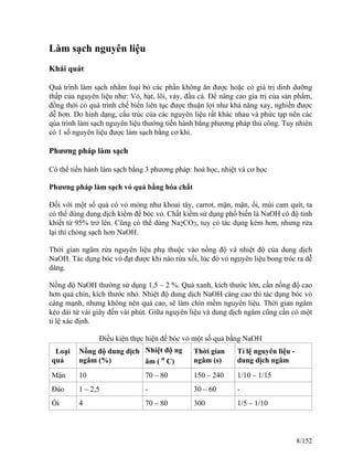 Làm sạch nguyên liệu
Khái quát
Quá trình làm sạch nhằm loại bỏ các phần không ăn được hoặc có giá trị dinh dưỡng
thấp của nguyên liệu như: Vỏ, hạt, lõi, vảy, đầu cá. Để nâng cao gía trị của sản phẩm,
đồng thời có quá trình chế biến liên tục được thuận lợi như khả năng xay, nghiền được
dễ hơn. Do hình dạng, cấu trúc của các nguyên liệu rất khác nhau và phức tạp nên các
qúa trình làm sạch nguyên liệu thường tiến hành bằng phương pháp thủ công. Tuy nhiên
có 1 số nguyên liệu được làm sạch bằng cơ khí.
Phương pháp làm sạch
Có thể tiến hành làm sạch bằng 3 phương pháp: hoá học, nhiệt và cơ học
Phương pháp làm sạch vỏ quả bằng hóa chất
Đối với một số quả có vỏ mỏng như khoai tây, carrot, mận, mận, ổi, múi cam quít, ta
có thể dùng dung dịch kiềm để bóc vỏ. Chất kiềm sử dụng phổ biến là NaOH có độ tinh
khiết từ 95% trở lên. Cũng có thể dùng Na2CO3, tuy có tác dụng kém hơn, nhưng rửa
lại thì chóng sạch hơn NaOH.
Thời gian ngâm rửa nguyên liệu phụ thuộc vào nồng độ và nhiệt độ của dung dịch
NaOH. Tác dụng bóc vỏ đạt được khi nào rửa xối, lúc đó vỏ nguyên liệu bong tróc ra dễ
dàng.
Nồng độ NaOH thường sử dụng 1,5 – 2 %. Quả xanh, kích thước lớn, cần nồng độ cao
hơn quả chín, kích thước nhỏ. Nhiệt độ dung dịch NaOH càng cao thì tác dụng bóc vỏ
càng mạnh, nhưng không nên quá cao, sẽ làm chín mềm nguyên liệu. Thời gian ngâm
kéo dài từ vài giây đến vài phút. Giữa nguyên liệu và dung dịch ngâm cũng cần có một
tỉ lệ xác định.
Điều kiện thực hiện để bóc vỏ một số quả bằng NaOH
Loại
quả
Nồng độ dung dịch
ngâm (%)
Nhiệt độ ng
âm ( o
C)
Thời gian
ngâm (s)
Tỉ lệ nguyên liệu -
dung dịch ngâm
Mận 10 70 – 80 150 – 240 1/10 – 1/15
Đào 1 – 2,5 - 30 – 60 -
Ổi 4 70 – 80 300 1/5 – 1/10
8/152
 