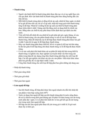 + Thanh trùng
• Người vận hành thiết bị thanh trùng phải được đào tạo và có tay nghề theo yêu
cầu qui định. Khi vận hành thiết bị thanh trùng phải theo đúng hướng dẫn của
nhà chế tạo.
• Mỗi thiết bị thanh trùng phải có đồng hồ đo áp suất, nhiệt kế thủy ngân và nhiệt
kế tự ghi để theo dõi các chỉ số về áp suất, nhiệt độ trong quá trình thanh trùng
từng lô đồ hộp. Nhiệt kế và đồng hồ đo áp suất của thiết bị thanh trùng phải
được kiểm định ít nhất 3 tháng một lần bằng cách sử dụng thiết bị chính xác
hơn. Hằng năm các thiết bị này phải được kiểm định theo qui định của nhà
nước.
• Trên mỗi biểu đồ nhiệt độ của nhiệt kế tự ghi phải ghi giờ, ngày tháng, số của
thiết bị thanh trùng: tên sản phẩm thanh trùng và mã số của lô đồ hộp được
thanh trùng. Biểu đồ nhiệt độ của lô đồ hộp được thanh trùng phải được lưu giữ
ít nhất 3 năm kể từ ngày lô đồ hộp được thanh trùng.
• Khu vực thanh trùng phải được thiết kế, bố trí và quản lý để loại trừ khả năng
bị lẫn lộn giữa lô đồ hộp đang chờ được thanh trùng và lô đồ hộp đã được thanh
trùng.
• Cơ sở sản xuất phải tiến hành khảo sát sự phân bố nhiệt độ bên trong thiết bị
thanh trùng và nghiên cứu, thực nghiệm sự truyền nhiệt vào bên trong sản
phẩm trong hộp để xây dựng công thức thanh trùng phù hộp cho mỗi loại đồ
hộp. Các kết quả nghiên cứu khảo sát cho các sản phẩm / điều kiện khác nhau
phải lưu giữ đầy đủ và cập nhật ít nhất 2 năm.
• Công thức thanh trùng cho mỗi loại đồ hộp phải bao gồm những nội dung sau:
+ Nhiệt độ thanh trùng
+ Thời gian nâng nhiệt
+ Thời gian giữ nhiệt
+ Thời gian làm nguội
+ Làm nguội đồ hộp
• Sau khi thanh trùng, đồ hộp phải được làm nguội nhanh cho đến khi nhiệt độ
sản phẩm ở tâm hộp xuống dưới 40o
C
• Nước sử dụng làm nguội đồ hộp sau khi thanh trùng phải là nước uống được,
đã xử lý chlorin trong thời gian không quá 30 phút với hàm lượng clor dư trong
nước phải đạt 1 ppm. Cơ sở phải tiến hành đo và lưu giữ kết quả đo dư lượng
clor trong nước làm nguội đồ hộp.
• Đồ hộp sau khi làm nguội phải được để yên trong giỏ ít nhất là 24 giờ mới
được lấy ra khỏi giỏ.
98/152
 