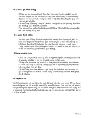 + Bảo ôn và ghi nhãn đồ hộp
• Đồ hộp sau khi làm nguội phải được làm khô trước khi đưa vào kho bảo ôn.
• Kho bảo ôn phải kín, đủ ánh sáng, đủ rộng đảm bảo đủ dung tích chứa dđựng
theo yêu cầu của sản xuất. Trong kho phải có kệ chắc chắn, được lót giấy hoặc
vải trước khi xếp hộp
• Các lô đồ hộp xếp trong kho phải có nhãn, bảng ghi hoặc các phương tiện đánh
dấu phù hợp khác để tránh nhầm lẫn.
• Trên nắp mỗi hộp và bao bì phải in mã số lô hàng. Mã số phải được in đảm bảo
bền chắc, không dễ tẩy xoá.
+ Bảo quản thành phẩm
• Kho bảo quản đồ hộp thành phẩm phải đảm bảo vệ sinh, thoáng mát, khô ráo;
ngăn chặn được côn trùng và loài gậm nhấm; có giá, kệ chắc chắn để xếp các
kiện hàng theo từng lô thuận tiện cho việc theo dõi, kiểm tra và xuất hàng.
• Trong kho bảo quản thành phẩm phải có nhiệt kế, ẩm kế để theo dõi nhiệt độ và
độ ẩm của kho trong quá trình bảo quản đồ hộp.
+ Kiểm tra thành phẩm
• Cơ sở sản xuất phải tiến hành lấy mẫu đồ hộp thành phẩm cho từng ca sản xuất
để kiểm tra mí ghép và các chỉ tiêu chất lượng có liên quan.
• Đồ hộp mẫu phải được ủ ở nhiệt độ và thời gian qui định và tiến hành kiểm tra
vi khuẩn chịu nhiệt. Lô đồ hộp không được đưa ra thị trường tiêu thụ khi việc
kiểm tra mẫu ủ chưa kết thúc.
• Các lô đồ hộp phải được kiểm tra chất lượng theo qui định, phải có phiếu kết
quả kiểm nghiệm các chỉ tiêu về chất lượng và an toàn vệ sinh mới được phép
đưa đi tiêu thụ.
+ Lưu giữ hồ sơ
Các biểu mẫu giám sát quá trình sản xuất, kết quả kiểm tra chất lượng đồ hộp thành
phẩm phải được lưu giữ trong bộ hồ sơ kiểm soát chất lượng. Thời gian lưu giữ hồ sơ ít
nhất phải bằng thời hạn sử dụng của sản phẩm đồ hộp đã được kiểm soát chất lượng. Hồ
sơ kiểm soát chất lượng phải luôn sẵn để cung cấp cho cơ quan nhà nước có thẩm quyền
khi được yêu cầu.
99/152
 