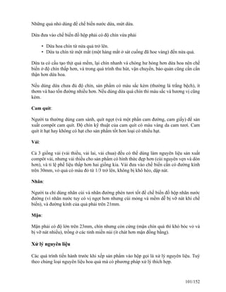 Những quả nhỏ dùng để chế biến nước dứa, mứt dứa.
Dứa đưa vào chế biến đồ hộp phải có độ chín vừa phải
• Dứa hoa chín từ nửa quả trở lên.
• Dứa ta chín từ một mắt (một hàng mắt ở sát cuống đã hoe vàng) đến nửa quả.
Dứa ta có cấu tạo thịt quả mềm, lại chín nhanh vá chóng hư hỏng hơn dứa hoa nên chế
biến ở độ chín thấp hơn, và trong quá trình thu hút, vận chuyển, bảo quản cũng cần cẩn
thận hơn dứa hoa.
Nếu dùng dứa chưa đủ độ chín, sản phẩm có màu sắc kém (thường lá trắng bệch), ít
thơm và hao tốn đường nhiều hơn. Nếu dùng dứa quá chín thì màu sắc và hương vị cũng
kém.
Cam quít:
Người ta thường dùng cam sành, quít ngọt (và một phần cam đường, cam giấy) để sản
xuất compôt cam quít. Độ chín kỹ thuật của cam quít có màu vàng da cam tươi. Cam
quít ít hạt hay không có hạt cho sản phẩm tốt hơn loại có nhiều hạt.
Vải:
Cả 3 giống vải (vải thiều, vải lai, vải chua) đều có thể dùng làm nguyên liệu sản xuất
compôt vải, nhưng vải thiều cho sản phẩm có hình thức đẹp hơn (cùi nguyên vẹn và dòn
hơn), và tỉ lệ phế liệu thấp hơn hai giống kia. Vải đưa vào chế biến cần có đường kính
trên 30mm, vỏ quả có màu đỏ từ 1/3 trở lên, không bị khô héo, dập nát.
Nhãn:
Người ta chỉ dùng nhãn cùi và nhãn đường phèn tươi tốt để chế biến đồ hộp nhãn nước
đường (vì nhãn nước tuy có vị ngọt hơn nhưng cùi mỏng và mềm dễ bị vỡ nát khi chế
biến), và đường kính của quả phải trên 21mm.
Mận:
Mận phải có độ lớn trên 23mm, chín nhưng còn cứng (mận chín quá thì khó bóc vỏ và
bị vỡ nát nhiều), trồng ở các tỉnh miền núi (ít chát hơn mận đồng bằng).
Xử lý nguyên liệu
Các quá trình tiến hành trước khi xếp sản phẩm vào hộp gọi là xử lý nguyên liệu. Tuỳ
theo chủng loại nguyên liệu hoa quả mà có phương pháp xử lý thích hợp.
101/152
 