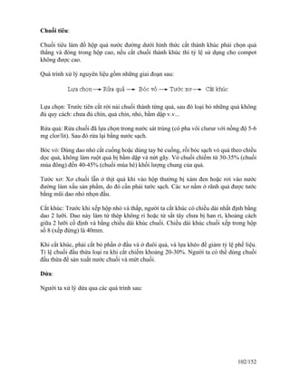 Chuối tiêu:
Chuối tiêu làm đồ hộp quả nước đường dưới hình thức cắt thành khúc phải chọn quả
thẳng và đóng trong hộp cao, nếu cắt chuối thành khúc thì tỷ lệ sử dụng cho compot
không được cao.
Quá trình xử lý nguyên liệu gồm những giai đoạn sau:
Lựa chọn: Trước tiên cắt rời nải chuối thành từng quả, sau đó loại bỏ những quả không
đủ quy cách: chưa đủ chín, quả chín, nhỏ, bầm dập v.v...
Rửa quả: Rửa chuối đã lựa chọn trong nước sát trùng (có pha vôi clurur với nồng độ 5-6
mg clor/lit). Sau đó rửa lại bằng nước sạch.
Bóc vỏ: Dùng dao nhỏ cắt cuống hoặc dùng tay bẻ cuống, rồi bóc sạch vỏ quả theo chiều
dọc quả, không làm ruột quả bị bầm dập và nứt gãy. Vỏ chuối chiếm từ 30-35% (chuối
mùa đông) đến 40-45% (chuối mùa hè) khối lượng chung của quả.
Tước xơ: Xơ chuối lẫn ở thịt quả khi vào hộp thường bị xám đen hoặc rơi vào nước
đường làm xấu sản phẩm, do đó cần phải tước sạch. Các xơ nằm ở rãnh quả được tước
bằng mũi dao nhỏ nhọn đầu.
Cắt khúc: Trước khi xếp hộp nhỏ và thấp, người ta cắt khúc có chiều dài nhất định bằng
dao 2 lưỡi. Dao này làm từ thép không rỉ hoặc từ sắt tây chưa bị han rỉ, khoảng cách
giữa 2 lưỡi cố định và bằng chiều dài khúc chuối. Chiều dài khúc chuối xếp trong hộp
số 8 (xếp đứng) là 40mm.
Khi cắt khúc, phải cắt bỏ phần ở đầu và ở đuôi quả, và lựa khéo để giảm tỷ lệ phế liệu.
Tỉ lệ chuối đầu thừa loại ra khi cắt chiếm khoảng 20-30%. Người ta có thể dùng chuối
đầu thừa để sản xuất nước chuối và mứt chuối.
Dứa:
Người ta xử lý dứa qua các quá trình sau:
102/152
 