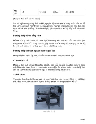 Múi
quít
1,2 75 – 80 8-May 1/20 – 1/30
(Nguyễn Vân Tiếp và ctv. 2000)
Sau khi ngâm trong dung dịch NaOH, nguyên liệu được rửa lại trong nước luân lưu để
loại vỏ và làm sạch NaOH bám vào nguyên liệu. Nguyên liệu sau khi rửa phải đảm bảo
sạch NaOH, thử lại bằng cách nhỏ vài giọt phenolphtalein không thấy xuất hiện màu
hồng.
Phương pháp bóc vỏ bằng nhịêt
Để bóc vỏ loại quả có múi, cà chua, người ta nhúng vào nước sôi. Nếu chần cam, quít
trong nước 90 – 100o
C trong 20 – 60 giây hay 80 – 90o
C trong 60 – 90 giây thì tốc độ
bóc vỏ, tách múi, tước xơ tăng gấp 4 lần so với không chần.
Phương pháp làm sạch nguyên liệu bằng cơ học
Dùng máy làm sạch, tùy theo yêu cầu làm sạch mà sử dụng máy thích hợp
- Làm sạch vỏ củ
Dùng để làm sạch vỏ lụa: khoai tây, cà rốt... Bản chất của quá trình làm sạch vỏ bằng
máy là tạo nên sự va chạm và chà xát của nguyên liệu lên bề mặt nhám của thiết bị, làm
cho lớp vỏ trên bề mặt của nguyên liệu bị tróc ra rồi dùng nước xối đi.
- Đánh vảy cá
Tương tự như các máy làm sạch vỏ củ, nguyên tắc làm việc của máy đánh vảy cá là tạo
nên sự va chạm, chà xát lên bề mặt cá để vẩy tróc ra, rồi dùng vòi nước xối đi.
Máy tách vỏ củ
9/152
 