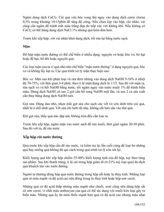 Ngâm dung dịch CaCl2. Cùi quả vừa bóc xong thả ngay vào dung dịch canxi clorua
0,5% trong khoảng 10-15phút để tăng độ cứng. Nếu chưa kịp vào hộp, cùi nhãn, vải
cũng cần ngâm để tránh mất màu trắng đẹp do tiếp xúc với không khí. Nếu không có
CaCl2 có thể dùng dung dịch NaCl 1% nhưng quả kém dòn hơn.
Trước khi xếp hộp, vớt vải nhãn khỏi dung dịch, rồi rửa lại bằng nước sạch.
Mận:
Đồ hộp mận nước đường có thể chế biến ở nhiều dạng: nguyên vỏ hoặc bóc vỏ, bỏ hạt
hoặc để hạt, bổ đôi hoặc nguyên quả.
Các loại mận của ta vì quá nhỏ nên chế biến “mận nước đường” ở dạng nguyên quả, bóc
vỏ và không lấy hạt ra. Các quá trình xử lý mận thực hiện sau:
Bóc vỏ: Mận sau khi phân loại và rửa đem nhúng vào dung dịch NaOH 9-10% ở nhiệt
độ 70-75%, với thời gian 3-4 phút, theo tỉ lệ mận/dung dịch là 1/15. Sau đó vớt mận ra,
rửa sạch vỏ vả hết NaOH bằng nước, rồi ngâm ngay vào nước muối 1% để tránh biến
màu. Dung dịch NaOH cứ sau 2 giờ cần bổ sung NaOH một lần, và sau 2 ca sản xuất
cần thay bằng dung dịch NaOH mới.
Gọt sửa: Dùng dao nhỏ, nhọn mũi gọt sửa cho sạch các vết vỏ còn dính trên cùi quả,
nhất là ở chỗ rãnh quả. Vết sửa chỉ lướt rất nhẹ, không cắt lẹm sâu vào thịt quả.
Khi gọt sửa, thấy quả nào dập nát, không tròn đều cần loại ra.
Trước khi xếp hộp, ngâm mận vào nước sạch để rửa muối, thời gian ngâm 20-30 phút.
Sau đó vớt ra, để ráo nước.
Xếp hộp rót nước đường
Quả trước khi xếp hộp cần để ráo nước, và kiểm tra lại lần cuối cùng để loại bỏ những
quả hay miếng quả không đủ qui cách trong quá trình xử lý còn sót lại.
Khối lượng quả khi xếp hộp chiếm 55-80% khối lượng tịnh của đồ hộp, tuỳ theo từng
sản phẩm. Sau khi thanh trùng, tỉ lệ cái trong hộp giảm đi (6-21% tuỳ loại quả) do dịch
quả khuếch tán vào nước đường.
Người ta thường đóng hộp quả nước đường trong hộp sắt hoặc lọ thủy tinh. Những loại
quả có màu mạnh và độ acid cao nên đóng trong lọ thuỷ tinh hoặc hộp sơn vecni.
Những quả có độ acid thấp nhưng màu mạnh như chuối, xoài cũng nên dùng hộp sắt
có sơn vecni, vì chất màu anthocyan của quả có thể tác dụng với muối kim loại gây ra
biến màu. Những quả ấy ăn mòn thiếc mạnh hơn quả có độ acid cao nhưng màu nhạt
108/152
 