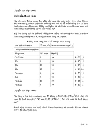 (Nguyễn Vân Tiếp. 2000)
Ghép nắp, thanh trùng
Hộp rót nước đường xong, đem ghép nắp ngay trên máy ghép với độ chân không
300-350 mmHg, nếu để chậm sản phẩm bị biến màu và dễ nhiễm trùng. Sau đó đem
thanh trùng ngay, không nên để lâu quá 30phút, để tránh hiện tượng lên men trước khi
thanh trùng và giảm nhiệt độ ban đầu của đồ hộp.
Tuỳ theo chủng loại sản phẩm và số hiệu hộp, chế độ thanh trùng khác nhau. Nhiệt độ
thanh trùng thường ở 100o
C, thời gian thanh trùng 10-25 phút.
Chế độ thanh trùng một số đồ hộp quả nước đường.
Loại quả nước đường Số hiệu hộp Nhiệt độ thanh trùng (o
C)
Thời gian thanh trùng (phút)
Nâng nhiệt Giữ nhiệt Hạ nhiệt
Chuối tiêu 8 100 10 20 15
Dứa 8 100 10 15 15
Dứa 10 100 10 15 15
Dứa 13 100 15 18 20
Cam sành 8 100 10 25 15
Quít 8 100 10 20 15
Vải thiều 10 100 10 15 15
Vải thiều 8 100 10 13 15
(Nguyễn Vân Tiếp. 2000)
Nếu dùng lọ thuỷ tinh, cần tạo áp suất đối kháng là 7,85-9,81.104
N/m2
(0,8-1,0at) với
nhiệt độ thanh trùng 85-95o
C hoặc 11,77.104
N/m2
(1,2at) với nhiệt độ thanh trùng
100o
C.
Thanh trùng xong cần làm nguội nhanh để đảm bảo hương vị, màu sắc, độ chắc của đồ
hộp và để sắt đỡ bị ăn mòn.
110/152
 