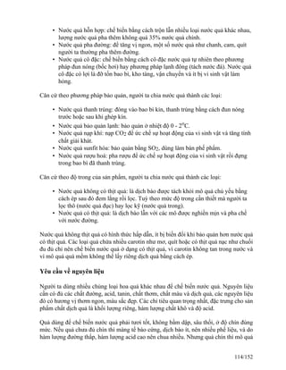 • Nước quả hỗn hợp: chế biến bằng cách trộn lẫn nhiều loại nước quả khác nhau,
lượng nước quả pha thêm không quá 35% nước quả chính.
• Nước quả pha đường: để tăng vị ngon, một số nước quả như chanh, cam, quít
người ta thường pha thêm đường.
• Nước quả cô đặc: chế biến bằng cách cô đặc nước quả tự nhiên theo phương
pháp đun nóng (bốc hơi) hay phương pháp lạnh đông (tách nước đá). Nước quả
cô đặc có lợi là đỡ tốn bao bì, kho tàng, vận chuyển và ít bị vi sinh vật làm
hỏng.
Căn cứ theo phương pháp bảo quản, người ta chia nước quả thành các loại:
• Nước quả thanh trùng: đóng vào bao bì kín, thanh trùng bằng cách đun nóng
trước hoặc sau khi ghép kín.
• Nước quả bảo quản lạnh: bảo quản ở nhiệt độ 0 - 2o
C.
• Nước quả nạp khí: nạp CO2 để ức chế sự hoạt động của vi sinh vật và tăng tính
chất giải khát.
• Nước quả sunfit hóa: bảo quản bằng SO2, dùng làm bán phế phẩm.
• Nước quả rượu hoá: pha rượu để ức chế sự hoạt động của vi sinh vật rồi đựng
trong bao bì đã thanh trùng.
Căn cứ theo độ trong của sản phẩm, người ta chia nước quả thành các loại:
• Nước quả không có thịt quả: là dịch bào được tách khỏi mô quả chủ yếu bằng
cách ép sau đó đem lắng rồi lọc. Tuỳ theo mức độ trong cần thiết mà người ta
lọc thô (nước quả đục) hay lọc kỹ (nước quả trong).
• Nước quả có thịt quả: là dịch bào lẫn với các mô được nghiền mịn và pha chế
với nước đường.
Nước quả không thịt quả có hình thức hấp dẫn, ít bị biến đổi khi bảo quản hơn nước quả
có thịt quả. Các loại quả chứa nhiều carotin như mơ, quít hoặc có thịt quả nạc như chuối
đu đủ chỉ nên chế biến nước quả ở dạng có thịt quả, vì carotin không tan trong nước và
vì mô quả quá mềm không thể lấy riêng dịch quả bằng cách ép.
Yêu cầu về nguyên liệu
Người ta dùng nhiều chủng loại hoa quả khác nhau để chế biến nước quả. Nguyên liệu
cần có đủ các chất đường, acid, tanin, chất thơm, chất màu và dịch quả, các nguyên liệu
đó có hương vị thơm ngon, màu sắc đẹp. Các chỉ tiêu quan trọng nhất, đặc trưng cho sản
phẩm chất dịch quả là khối lượng riêng, hàm lượng chất khô và độ acid.
Quả dùng để chế biến nước quả phải tươi tốt, không bầm dập, sâu thối, ở độ chín đúng
mức. Nếu quả chưa đủ chín thì màng tế bào cứng, dịch bào ít, nên nhiều phế liệu, và do
hàm lượng đường thấp, hàm lượng acid cao nên chua nhiều. Nhưng quả chín thì mô quả
114/152
 