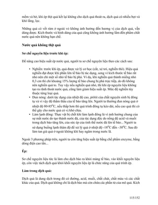 mềm và bở, khi ép thịt quả kết lại không cho dịch quả thoát ra, dịch quả có nhiều bọt và
khó lắng, lọc.
Những quả có vết rám ở ngoài vỏ không ảnh hưởng đến hương vị của dịch quả, vẫn
dùng được. Kích thước và hình dáng của quả cũng không ảnh hưởng lắm đến phẩm chất
nước quả nên không hạn chế.
Nước quả không thịt quả
Sơ chế nguyên liệu trước khi ép:
Để nâng cao hiệu suất ép nước quả, người ta sơ chế nguyên liệu theo các cách sau:
• Nghiền: trước khi ép, quả được xử lý cơ học (cắt, xé tơi, nghiền thô). Hiệu quả
nghiền đạt được khi phần lớn tế bào bị tác dụng, song vì kích thước tế bào rất
nhỏ nên chỉ một số nhỏ tế bào bị phá. Ví dụ, khi nghiền quả thành miếng nhỏ
0,3 cm thì chỉ khoảng 15% lượng tế bào chung bị phá trực tiếp, do đó không
nên nghiền quá to. Tuy vậy nếu nghiền quá nhỏ, thì khi ép nguyên liệu không
tạo ra rãnh thoát nước quả, cũng làm giảm hiệu suất ép. Mức độ nghiền tùy
thuộc từng loại quả.
• Đun nóng: dưới tác dụng của nhiệt độ cao, prôtit của chất nguyên sinh bị đông
tụ và vì vậy độ thẩm thấu của tế bào tăng lên. Người ta thường đun nóng quả ở
nhiệt độ 80-85o
C, nếu thấp hơn thì quá trình đông tụ kéo dài, nếu cao quá thì có
thể gây cho nước quả có vị khó chịu.
• Làm lạnh đông: Thực vật bị chết khi làm lạnh đông là vì ảnh hưởng chung của
sự mất nước do tạo thành nước đá, của tác dụng độc do nồng độ acid và muối
trong dịch bào tăng lên, của sức ép của tinh thể nước đá lên tế bào... Người ta
sử dụng buồng lạnh thâm độ để xử lý quả ở nhiệt độ -18o
C đến –30o
C. Sau đó
làm tan giá quả ở ngoài không khí hay ngâm trong nước lã.
Ngoài 3 phương pháp trên, người ta còn tăng hiệu suất ép bằng chế phẩm enzyme, bằng
dòng điện cao tần...
Ép:
Sơ chế nguyên liệu tức là làm cho dịch bào ra khỏi màng tế bào, vào khối nguyên liệu
ép, còn việc tách dịch quả khỏi khối nguyên liệu ép là chức năng của quá trình ép.
Làm trong dịch quả:
Dịch quả là dung dịch trong đó có đường, acid, muối, chất chát, chất màu và các chất
khác của quả. Dịch quả không chỉ là dịch bào mà còn chứa các phần tử của mô quả. Kích
115/152
 