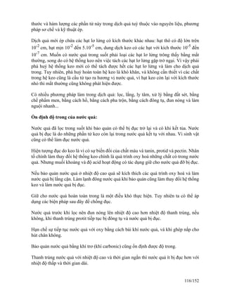 thước và hàm lượng các phần tử này trong dịch quả tuỳ thuộc vào nguyên liệu, phương
pháp sơ chế và kỹ thuật ép.
Dịch quả mới ép chứa các hạt lơ lửng có kích thước khác nhau: hạt thô có độ lớn trên
10-2
cm, hạt mịn 10-2
đến 5.10-5
cm, dung dịch keo có các hạt với kích thước 10-5
đến
10-7
cm. Muốn có nước quả trong suốt phải loại các hạt lơ lửng trông thấy bằng mắt
thường, song do có hệ thống keo nên việc tách các hạt lơ lửng gặp trở ngại. Vì vậy phải
phá huỷ hệ thống keo mới có thể tách được hết các hạt lơ lửng và làm cho dịch quả
trong. Tuy nhiên, phá huỷ hoàn toàn hệ keo là khó khăn, và không cần thiết vì các chất
trong hệ keo cũng là cấu tử tạo ra hương vị nước quả, vì hạt keo còn lại với kích thước
nhỏ thì mắt thường cũng không phát hiện được.
Có nhiều phương pháp làm trong dịch quả: lọc, lắng, ly tâm, xử lý bằng đất sét, bằng
chế phẩm men, bằng cách hồ, bằng cách pha trộn, bằng cách đông tụ, đun nóng và làm
nguội nhanh...
Ổn định độ trong của nước quả:
Nước quả đã lọc trong suốt khi bảo quản có thể bị đục trở lại và có khi kết tủa. Nước
quả bị đục là do những phần tử keo còn lại trong nước quả kết tụ với nhau. Vi sinh vật
cũng có thể làm đục nước quả.
Hiện tượng đục do keo là vì có sự biến đổi của chất màu và tanin, protid và pectin. Nhân
tố chính làm thay đổi hệ thống keo chính là quá trình oxy hoá những chất có trong nước
quả. Nhưng muối khoáng và độ acid hoạt động có tác dụng giữ cho nước quả đỡ bị đục.
Nếu bảo quản nước quả ở nhiệt độ cao quá sẽ kích thích các quá trình oxy hoá và làm
nước quả bị lắng cặn. Làm lạnh đông nước quả khi bảo quản cũng làm thay đổi hệ thống
keo và làm nước quả bị đục.
Giữ cho nước quả hoàn toàn trong là một điều khó thực hiện. Tuy nhiên ta có thể áp
dụng các biện pháp sau đây để chống đục.
Nước quả trước khi lọc nên đun nóng lên nhiệt độ cao hơn nhiệt độ thanh trùng, nếu
không, khi thanh trùng protit tiếp tục bị đông tụ và nước quả bị đục.
Hạn chế sự tiếp tục nước quả với oxy bằng cách bài khí nước quả, và khi ghép nắp cho
hút chân không.
Bảo quản nước quả bằng khí trơ (khí carbonic) cũng ổn định được độ trong.
Thanh trùng nước quả với nhiệt độ cao và thời gian ngắn thì nước quả ít bị đục hơn với
nhiệt độ thấp và thời gian dài.
116/152
 