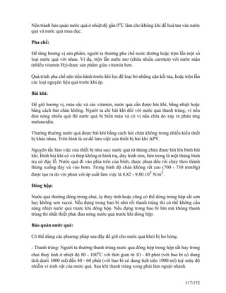 Nên tránh bảo quản nước quả ở nhiệt độ gần 0o
C làm cho không khí dễ hoà tan vào nước
quả và nước quả mau đục.
Pha chế:
Để tăng hương vị sản phẩm, người ta thường pha chế nước đường hoặc trộn lẫn một số
loại nước quả với nhau. Ví dụ, trộn lẫn nước mơ (chứa nhiều caroten) với nước mận
(nhiều vitamin B2) được sản phẩm giàu vitamin hơn.
Quá trình pha chế nên tiến hành trước khi lọc để loại bỏ những cặn kết tủa, hoặc trộn lẫn
các loại nguyên liệu quả trước khi ép.
Bài khí:
Để giữ hương vị, màu sắc và các vitamin, nước quả cần được bài khí, bằng nhiệt hoặc
bằng cách hút chân không. Người ta chỉ bài khí đối với nước quả thanh trùng, vì nếu
đun nóng nhiều quá thì nước quả bị biến màu và có vị nấu chín do xảy ra phản ứng
melanoidin.
Thường thường nước quả được bài khí bằng cách hút chân không trong nhiều kiểu thiết
bị khác nhau. Trên hình là sơ đồ làm việc của thiết bị bài khí APV.
Nguyên tắc làm việc của thiết bị như sau: nước quả từ thùng chứa được hút lên bình bài
khí. Bình bài khí có vỏ thép không rỉ hình trụ, đáy hình nón, bên trong là một thùng hình
trụ có đục lỗ. Nước quả đi vào phía trên của bình, được phun đều rồi chảy theo thành
thùng xuống đáy và vào bơm. Trong bình độ chân không rất cao (700 - 730 mmHg)
được tạo ra do vòi phun với áp suất làm việc là 8,82 - 9,80.105
N/m2
.
Đóng hộp:
Nước quả thường đóng trong chai, lọ thủy tinh hoặc cũng có thể đóng trong hộp sắt sơn
hay không sơn vecni. Nếu đựng trong bao bì nhỏ rồi thanh trùng thì có thể không cần
nâng nhiệt nước quả trước khi đóng hộp. Nếu đựng trong bao bì lớn mà không thanh
trùng thì nhất thiết phải đun nóng nước quả trước khi đóng hộp.
Bảo quản nước quả:
Có thể dùng các phương pháp sau đây để giữ cho nước quả khỏi bị hư hỏng.
- Thanh trùng: Người ta thường thanh trùng nước quả đóng hộp trong hộp sắt hay trong
chai thuỷ tinh ở nhiệt độ 80 - 100o
C với thời gian từ 10 - 40 phút (với bao bì có dung
tích dưới 1000 ml) đến 40 - 60 phút (với bao bì có dung tích trên 1000 ml) tuỳ mức độ
nhiễm vi sinh vật của nước quả. Sau khi thanh trùng xong phải làm nguội nhanh.
117/152
 