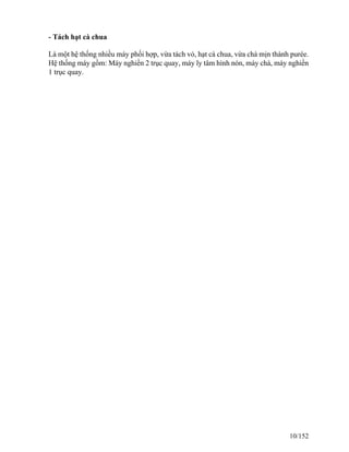 - Tách hạt cà chua
Là một hệ thống nhiều máy phối hợp, vừa tách vỏ, hạt cà chua, vừa chà mịn thành purée.
Hệ thống máy gồm: Máy nghiền 2 trục quay, máy ly tâm hình nón, máy chà, máy nghiền
1 trục quay.
10/152
 