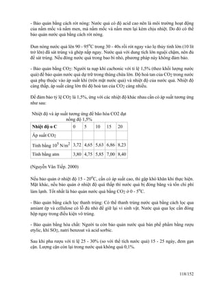 - Bảo quản bằng cách rót nóng: Nước quả có độ acid cao nên là môi trường hoạt động
của nấm mốc và nấm men, mà nấm mốc và nấm men lại kém chịu nhiệt. Do đó có thể
bảo quản nước quả bằng cách rót nóng.
Đun nóng nước quả lên 90 - 95o
C trong 30 - 40s rồi rót ngay vào lọ thủy tinh lớn (10 lít
trở lên) đã sát trùng và ghép nắp ngay. Nước quả với dung tích lớn nguội chậm, nên đủ
để sát trùng. Nếu đóng nước quả trong bao bì nhỏ, phương pháp này không đảm bảo.
- Bảo quản bằng CO2: Người ta nạp khí cacbonic với tỉ lệ 1,5% (theo khối lượng nước
quả) để bảo quản nước quả dự trữ trong thùng chứa lớn. Độ hoà tan của CO2 trong nước
quả phụ thuộc vào áp suất khí (trên mặt nước quả) và nhiệt độ của nước quả. Nhiệt độ
càng thấp, áp suất càng lớn thì độ hoà tan của CO2 càng nhiều.
Để đảm bảo tỷ lệ CO2 là 1,5%, ứng với các nhiệt độ khác nhau cần có áp suất tương ứng
như sau:
Nhiệt độ và áp suất tương ứng để bão hòa CO2 đạt
nồng độ 1,5%
Nhiệt độ o C 0 5 10 15 20
Áp suất CO2
Tính bằng 105
N/m2 3,72 4,65 5,63 6,86 8,23
Tính bằng atm 3,80 4,75 5,85 7,00 8,40
(Nguyễn Vân Tiếp. 2000)
Nếu bảo quản ở nhiệt độ 15 - 20o
C, cần có áp suất cao, thì gặp khó khăn khi thực hiện.
Mặt khác, nếu bảo quản ở nhiệt độ quá thấp thì nước quả bị đóng băng và tốn chi phí
làm lạnh. Tốt nhất là bảo quản nước quả bằng CO2 ở 0 - 5o
C.
- Bảo quản bằng cách lọc thanh trùng: Có thể thanh trùng nước quả bằng cách lọc qua
amiant ép và cellulose có lỗ đủ nhỏ để giữ lại vi sinh vật. Nước quả qua lọc cần đóng
hộp ngay trong điều kiện vô trùng.
- Bảo quản bằng hóa chất: Người ta còn bảo quản nước quả bán phế phẩm bằng rượu
etylic, khí SO2, natri benzoat và acid sorbic.
Sau khi pha rượu với tỉ lệ 25 - 30% (so với thể tích nước quả) 15 - 25 ngày, đem gạn
cặn. Lượng cặn còn lại trong nước quả không quá 0,1%.
118/152
 