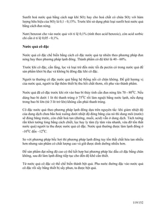 Sunfit hoá nước quả bằng cách nạp khí SO2 hay cho hoá chất có chứa SO2 với hàm
lượng hữu hiệu của SO2 là 0,1 - 0,15%. Trước khi sử dụng phải loại sunfit hoá nước quả
bằng cách đun nóng.
Natri benzoat cho vào nước quả với tỉ lệ 0,1% (tính theo acid benzoic), còn acid sorbic
chỉ cần ở tỉ lệ 0,05 - 0,1%.
Nước quả cô đặc
Nước quả cô đặc chế biến bằng cách cô đặc nước quả tự nhiên theo phương pháp đun
nóng hay theo phương pháp lạnh đông. Thành phẩm có độ khô là 40 - 60%.
Trước khi cô đặc, cần lắng, lọc và loại trừ đến mức tối đa pectin có trong nước quả để
sản phẩm khỏi bị đục và không bị đông đặc khi cô đặc.
Người ta thường cô đặc nước quả bằng hệ thống nồi cô chân không. Để giữ hương vị
của nước quả, người ta lắp thêm thiết bị thu hồi chất thơm, rồi pha vào thành phẩm.
Nước quả đã cô đặc trước khi rót vào bao bì thủy tinh cần đun nóng lên 70 - 80o
C. Nếu
dùng bao bì dưới 1 lít thì thanh trùng ở 75o
C rồi làm nguội bằng nước lạnh, nếu đựng
trong bao bì lớn (từ 3 lít trở lên) không cần phải thanh trùng.
Cô đặc nước quả theo phương pháp lạnh đông dựa trên nguyên tắc: khi giảm nhiệt độ
của dung dịch chưa bão hoà xuống dưới nhiệt độ đóng băng của nó thì dung môi (nước)
sẽ đóng băng trước, còn chất hoà tan (đường, muối, acid) vẫn ở dung dịch. Tách tướng
rắn khỏi tướng lỏng bằng cách chiết, lọc hay ly tâm (ly tâm vừa nhanh, vừa đỡ tổn thất
nước quả) người ta thu được nước quả cô đặc. Nước quả thường được làm lạnh đông ở
-10o
C đến –12o
C.
So với phương pháp bốc hơi thì phương pháp lạnh đông tuy tổn thất chất hòa tan nhiều
hơn nhưng sản phẩm có chất lượng cao và giữ được dinh dưỡng nhiều hơn.
Để sản phẩm đạt nồng độ cao có thể kết hợp hai phương pháp lúc đầu cô đặc bằng chân
không, sau đó làm lạnh đông tiếp tục cho đến độ khô cần thiết.
Từ nước quả cô đặc có thể chế biến thành bột quả. Pha nước đường đặc vào nước quả
cô đặc rồi sấy bằng thiết bị sấy phun, ta được bột quả.
119/152
 