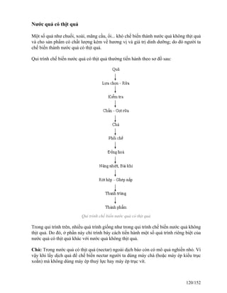 Nước quả có thịt quả
Một số quả như chuối, xoài, mãng cầu, ổi... khó chế biến thành nước quả không thịt quả
và cho sản phẩm có chất lượng kém về hương vị và giá trị dinh dưỡng; do đó người ta
chế biến thành nước quả có thịt quả.
Qui trình chế biến nước quả có thịt quả thường tiến hành theo sơ đồ sau:
Qui trình chế biến nước quả có thịt quả
Trong qui trình trên, nhiều quá trình giống như trong qui trình chế biến nước quả không
thịt quả. Do đó, ở phần này chỉ trình bày cách tiến hành một số quá trình riêng biệt của
nước quả có thịt quả khác với nước quả không thịt quả.
Chà: Trong nước quả có thịt quả (nectar) ngoài dịch bào còn có mô quả nghiền nhỏ. Vì
vậy khi lấy dịch quả để chế biến nectar người ta dùng máy chà (hoặc máy ép kiểu trục
xoắn) mà không dùng máy ép thuỷ lực hay máy ép trục vít.
120/152
 