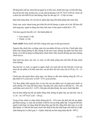 Để tăng hịêu suất ép, trứơc khi ép người ta xé nhỏ cam, chanh trên máy xé kiểu đĩa răng.
Sau đó ép trên máy ép thuỷ lực, có áp suất ép khoảng 2,45.107
N/m2
(250 at). Nước ép
ra đem lọc trên thiết bị lọc bản khung, hoặc lọc thô qua 10 - 12 lớp vải màn.
Quá trình nâng nhiệt, rót vào bao bì, ghép nắp cũng tiến hành giống như nước dứa.
Nước cam, nước chanh trong quá trình tồn trữ thì hương vị giảm sút rõ rệt. Để hạn chế
tình trạng này, người ta dùng chai thuỷ tinh màu và bảo quản ở nhiệt độ 0 - 5o
C.
Tiêu hao nguyên liệu đối với 1 tấn thành phẩm là:
• Cam chanh:1,5 tấn
• Chanh: 2,2 tấn
Nước chuối: Nước chuối chế biến ở dạng nước quả có thịt quả (nectar).
Nguyên liệu chuối tiêu vụ đông xuân cho sản phẩm tốt hơn vụ hè thu. Chuối phải chín
hoàn toàn nhưng không bị nẫu, không bị lên men rượu, không cần phân loại theo kích
thước và có thể sử dụng cả những khúc chuối thừa ở dây chuyền đồ hộp quả nươc đường
chuối loại ra.
Quá trình lựa chọn, rửa, bóc vỏ, tước xơ tiến hành giống như chế biến đồ hộp chuối
nước đường.
Sau khi bóc vỏ, tước xơ người ta ngâm chuối vào nước để rửa bớt tinh bột và hoà tan
tanin để sản phẩm ít bị biến màu hơn, sau đó đem chà trên máy chà có lỗ rây 1,0 - 1,5
mm.
Chuối qua chà (purê) được chứa ngay vào thùng có sẵn nước đường nồng độ 15% có
pha thêm 0,1% acid citric và 0,05 - 0,1% acid ascorbic.
Tuỳ theo phẩm chất nguyên liệu và yêu cầu của sản phẩm mà tỉ lệ giữa purê chuối và
nước đường 15% thay đổi khác nhau. Sau pha chế, nước chuối có độ khô 16 - 18%, độ
acid (theo acid citric) 0,2 - 0,25%. Khi pha chế phải khuấy cho nước chuối thật đều.
Sau đó đem đồng hoá để sản phẩm đồng nhất, không bị phân lớp, áp suất làm việc là
11,76 - 14,7.106
N/m2
(120 – 150 at).
Trong tế bào chuối có chứa nhiều không khí (8 - 16%) nên cần đuổi bớt để sản phẩm
giữ được hương, vị, màu sắc tự nhiên và đỡ bị vón cục hoặc phân lớp. Trong khi bài khí,
người ta kết hợp với nâng nhiệt để tăng hiệu quả bài khí, đồng thời diệt men và sơ bộ
diệt khuẩn. Có thể bài khí nước chuối trên thiết bị bài khí nhiệt hoặc trên thiết bị cô đặc
chân không hai vỏ (thời gian 3 - 6 phút, nhiệt độ sau khi nâng nhiệt đạt 80 - 90o
C).
123/152
 