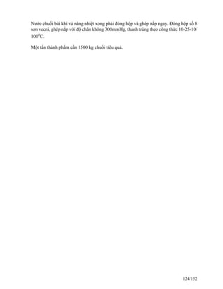 Nước chuối bài khí và nâng nhiệt xong phải đóng hộp và ghép nắp ngay. Đóng hộp số 8
sơn vecni, ghép nắp với độ chân không 300mmHg, thanh trùng theo công thức 10-25-10/
100o
C.
Một tấn thành phẩm cần 1500 kg chuối tiêu quả.
124/152
 