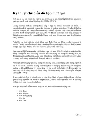 Kỹ thuật chế biến đồ hộp mứt quả
Mứt quả là các sản phẩm chế biến từ quả tươi hoặc từ quả bán chế phẩm (purê quả, nước
quả, quả sunfit hoá) nấu với đường đến độ khô 65-70%.
Đường cho vào mứt quả không chỉ để tăng vị ngọt mà còn để bảo quản sản phẩm. Tế
bào vi sinh vật ở trạng thái co nguyên sinh nên bị ngừng hoạt động. Vì vậy nhiều loại
mứt nấu xong có thể không cần thanh trùng. Một số loại mứt khác có độ khô thấp hơn
cần phải thanh trùng với thời gian ngắn, chủ yếu để diệt nấm men, nấm mốc, chủ yếu để
diệt nấm men, nấm mốc, còn vi khuẩn không phát triển ở trong mứt quả, là môi trường
có độ acid cao.
Phần lớn các loại mứt cần có độ đông nhất định. Chất tạo đông có sẵn trong quả là
pectin. Trường hợp cần tăng độ đông của sản phẩm, người ta pha thêm pectin bột, pectin
cô đặc, agar-agar (thạch) hoặc các loại quả giàu pectin (như táo).
Agar-agar chế biến từ rau câu, có độ đông cao, với nồng độ 0,2% nó đã có khả năng làm
đông, không cần phải có đường và acid. Nếu đun nóng lâu trong môi trường acid, độ
đông của agar-agar bị giảm. Agar-agar ít tan trong nước lạnh, nhưng nó hút nước và nở
ra, trong nước nóng nó tạo thành dung dịch keo và tạo đông.
Pectin chỉ có tác dụng tạo đông trong môi trường acid, vì các keo pectin mang điện tích
âm bị các ion H+
của môi trường acid trung hoà và đông tụ. Pectin đông tốt trong môi
trường có độ acid khoảng 1% tương ứng với chỉ số pH từ 3,2 đến 3,4. Đường cho vào
mứt cũng có tác dụng tăng độ đông. Nồng độ đường trong mứt cần đạt gần nồng độ
khoảng 55 - 60%).
Trong quá trình tồn trữ, mứt dần dần bị vữa, thoạt đầu ở trên mặt rồi lan dần ra. Nếu bảo
quản ở nhiệt độ thấp, sản phẩm có độ pH dưới 2,8 và có nhiều tạp chất, hoặc bị tác động
cơ học, mứt càng chóng bị vữa hơn.
Mứt quả được chế biến ở nhiều dạng, có thể phân loại thành các dạng sau:
• Mứt đông
• Mứt nhuyễn
• Mứt miếng đông
• Mứt rim
• Mứt khô
125/152
 