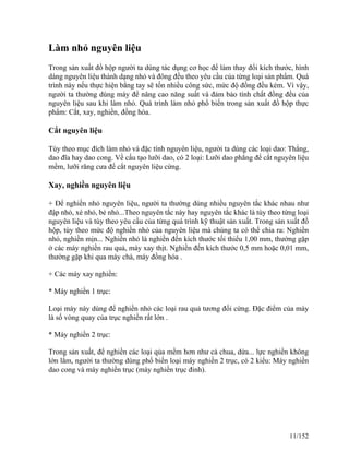 Làm nhỏ nguyên liệu
Trong sản xuất đồ hộp người ta dùng tác dụng cơ học để làm thay đổi kích thước, hình
dáng nguyên liệu thành dạng nhỏ và đông đều theo yêu cầu của từng loại sản phẩm. Quá
trình này nếu thực hiện bằng tay sẽ tốn nhiều công sức, mức độ đồng đều kém. Vì vậy,
người ta thường dùng máy để nâng cao năng suất và đảm bảo tính chất đồng đều của
nguyên liệu sau khi làm nhỏ. Quá trình làm nhỏ phổ biến trong sản xuất đồ hộp thực
phẩm: Cắt, xay, nghiền, đồng hóa.
Cắt nguyên liệu
Tùy theo mục đích làm nhỏ và đặc tính nguyên liệu, người ta dùng các loại dao: Thẳng,
dao đĩa hay dao cong. Về cấu tạo lưỡi dao, có 2 loại: Lưỡi dao phẳng để cắt nguyên liệu
mềm, lưỡi răng cưa để cắt nguyên liệu cứng.
Xay, nghiền nguyên liệu
+ Để nghiền nhỏ nguyên liệu, người ta thường dùng nhiều nguyên tắc khác nhau như
đập nhỏ, xé nhỏ, bẻ nhỏ...Theo nguyên tắc này hay nguyên tắc khác là tùy theo từng loại
nguyên liệu và tùy theo yêu cầu của từng quá trình kỹ thuật sản xuất. Trong sản xuất đồ
hộp, tùy theo mức độ nghiền nhỏ của nguyên liệu mà chúng ta có thể chia ra: Nghiền
nhỏ, nghiền mịn... Nghiền nhỏ là nghiền đến kích thước tối thiểu 1,00 mm, thường gặp
ở các máy nghiền rau quả, máy xay thịt. Nghiền đến kích thước 0,5 mm hoặc 0,01 mm,
thường gặp khi qua máy chà, máy đồng hóa .
+ Các máy xay nghiền:
* Máy nghiền 1 trục:
Loại máy này dùng để nghiền nhỏ các loại rau quả tương đối cứng. Đặc điểm của máy
là số vòng quay của trục nghiền rất lớn .
* Máy nghiền 2 trục:
Trong sản xuất, để nghiền các loại qủa mềm hơn như cà chua, dứa... lực nghiền không
lớn lắm, người ta thường dùng phổ biến loại máy nghiền 2 trục, có 2 kiểu: Máy nghiền
dao cong và máy nghiền trục (máy nghiền trục đinh).
11/152
 