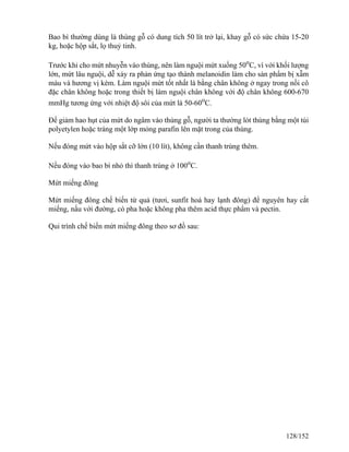 Bao bì thường dùng là thùng gỗ có dung tích 50 lít trở lại, khay gỗ có sức chứa 15-20
kg, hoặc hộp sắt, lọ thuỷ tinh.
Trước khi cho mứt nhuyễn vào thùng, nên làm nguội mứt xuống 50o
C, vì với khối lượng
lớn, mứt lâu nguội, dễ xảy ra phản ứng tạo thành melanoidin làm cho sản phẩm bị xẫm
màu và hương vị kém. Làm nguội mứt tốt nhất là bằng chân không ở ngay trong nồi cô
đặc chân không hoặc trong thiết bị làm nguội chân không với độ chân không 600-670
mmHg tương ứng với nhiệt độ sôi của mứt là 50-60o
C.
Để giảm hao hụt của mứt do ngâm vào thùng gỗ, người ta thường lót thùng bằng một túi
polyetylen hoặc tráng một lớp mỏng parafin lên mặt trong của thùng.
Nếu đóng mứt vào hộp sắt cỡ lớn (10 lít), không cần thanh trùng thêm.
Nếu đóng vào bao bì nhỏ thì thanh trùng ở 100o
C.
Mứt miếng đông
Mứt miếng đông chế biến từ quả (tươi, sunfit hoá hay lạnh đông) để nguyên hay cắt
miếng, nấu với đường, có pha hoặc không pha thêm acid thực phẩm và pectin.
Qui trình chế biến mứt miếng đông theo sơ đồ sau:
128/152
 