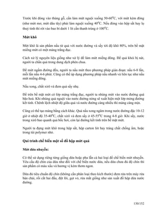 Trước khi đóng vào thùng gỗ, cần làm mứt nguội xuống 50-60o
C, với mứt kém đông
(như mứt mơ, mứt dâu tây) phải làm nguội xuống 40o
C. Nếu đóng vào hộp sắt hay lọ
thuỷ tinh thì rót vào bao bì dưới 1 lít cần thanh trùng ở 100o
C.
Mứt khô
Mứt khô là sản phẩm nấu từ quả với nước đường và sấy tới độ khô 80%, trên bề mặt
miếng mứt có một màng trắng đục.
Cách xử lý nguyên liệu giống như xử lý để làm mứt miếng đông. Để quả khỏi bị nát,
người ta chần quả trong dung dịch phèn chua.
Để mứt ngấm đường đều, người ta nấu mứt theo phương pháp gián đoạn: nấu 6-8 lần,
mỗi lần nấu 4-6 phút. Cũng có thể áp dụng phương pháp nấu nhanh và liên tục như nấu
mứt miếng đông.
Nấu xong, chắt xirô và đem quả sấy nhẹ.
Để trên bề mặt mứt có lớp màng trắng đục, người ta nhúng mứt vào nước đường quá
bão hoà. Khi nhúng quả nguội vào nước đường nóng sẽ xuất hiện một lớp mỏng đường
kết tinh. Chênh lệch nhiệt độ giữa quả và nước đường càng nhiều thì màng càng mịn.
Cũng có thể tạo màng bằng cách khác. Quả nấu xong ngâm trong nước đường đặc 10-12
giờ ở nhiệt độ 35-40o
C, chắt xirô và đem sấy ở 45-55o
C trong 4-8 giờ. Khi sấy, nước
trong xirô bao quanh quả bốc hơi, còn lại đường kết tinh trên bề mặt mứt.
Người ta đựng mứt khô trong hộp sắt, hộp carton lót hay tráng chất chống ẩm, hoặc
trong túi polymer nhỏ.
Qui trình chế biến một số đồ hộp mứt quả
Mứt dứa nhuyễn:
Có thể sử dụng riêng từng giống dứa hoặc pha lẫn cả hai loại để chế biến mứt nhuyễn.
Yêu cầu độ chín của dứa như đối với chế biến nước dứa, nếu dứa chưa đủ độ chín thì
sản phẩm có màu xấu và hương vị kém thơm ngon.
Dứa đủ tiêu chuẩn độ chín (không cần phân loại theo kích thước) đem rửa trên máy rửa
bàn chải, rồi cắt hai đầu, đột lõi, gọt vỏ, rửa mắt giống như sản xuất đồ hộp dứa nước
đường.
130/152
 