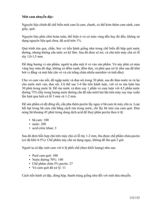 Mứt cam nhuyễn đặc:
Nguyên liệu chính để chế biến mứt cam là cam, chanh, có thể kèm thêm cam sành, cam
giấy, quít.
Nguyên liệu phải chín hoàn toàn, thể hiện ở vỏ có màu vàng đều hay đỏ đều, không sử
dụng nguyên liệu quá chua, độ acid trên 1%.
Quá trình rửa quả, chần, bóc vỏ tiến hành giống như trong chế biến đồ hộp quít nước
đường, nhưng không cần tước xơ kỹ lắm. Sau đó đem xé tơi, và chà trên máy chà có lỗ
rây 1,0-1,5 mm.
Để tăng hương vị sản phẩm, người ta pha một ít vỏ vào sản phẩm. Vỏ này phải có màu
vàng hay màu đỏ đẹp, không có đốm xanh, đốm đen, và phải qua xử lý như sau để khử
bớt vị đắng và mùi hắc (do vỏ và cùi trắng chứa nhiều narinhin và tinh dầu):
Cho vỏ cam vào nồi, đổ ngập nước và đun sôi trong 30 phút, sau đó tháo nước ra và lại
cho nước mới vào, đun sôi. Cứ thế sau 3-4 lần tiến hành luộc, vớt vỏ ra rửa luân lưu
30 phút trong nước lã. Để ráo nước và đem xay 1 phần vỏ cam luộc với 4,5 phần nước
đường 75% (lấy trong lượng nước đường cần để nấu mứt) hai lần trên máy xay trục xoắn
lần lượt qua lưới có lỗ 3 mm và 1-2 mm.
Để sản phẩm có độ đông tốt, cần pha thêm pectin lấy ngay ở bã cam từ máy chà ra. Loại
hết hạt trong bã cam chà bằng cách rửa trong nước, chỉ lấy bã múi của cam quít. Đun
nóng bã khoảng 45 phút trong dung dịch acid để thuỷ phân pectin theo tỉ lệ:
• bã cam: 100
• nước: 200
• acid citric khan: 3
Sau đó đem hỗn hợp chà trên máy chà có lỗ rây 1-2 mm, thu được chế phẩm chứa pectin
(có độ khô 4-5%). Chế phẩm này cần sử dụng ngay, không để lâu quá 2 giờ.
Người ta cô đặc mứt cam với tỉ lệ phối chế (theo khối lượng) như sau:
• Purê cam quít: 100
• Nước đường 70%: 140
• Chế phẩm chứa 5% pectin: 27
• Vỏ cam quít đã xử lý: 11
Cách tiến hành cô đặc, đóng hộp, thanh trùng giống như đối với mứt dứa nhuyễn.
132/152
 