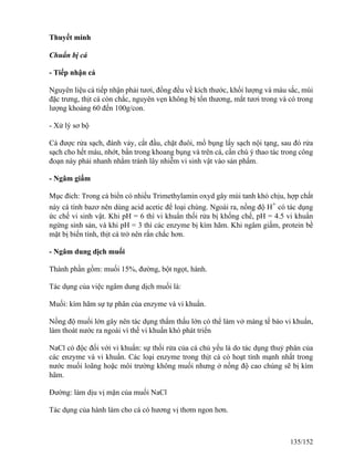 Thuyết minh
Chuẩn bị cá
- Tiếp nhận cá
Nguyên liệu cá tiếp nhận phải tươi, đồng đều về kích thước, khối lượng và màu sắc, mùi
đặc trưng, thịt cá còn chắc, nguyên vẹn không bị tổn thương, mắt tươi trong và có trong
lượng khoảng 60 đến 100g/con.
- Xử lý sơ bộ
Cá được rửa sạch, đánh vảy, cắt đầu, chặt đuôi, mổ bụng lấy sạch nội tạng, sau đó rửa
sạch cho hết máu, nhớt, bẩn trong khoang bụng và trên cá, cần chú ý thao tác trong công
đoạn này phải nhanh nhằm tránh lây nhiễm vi sinh vật vào sản phẩm.
- Ngâm giấm
Mục đích: Trong cá biển có nhiều Trimethylamin oxyd gây mùi tanh khó chịu, hợp chất
này cá tính bazơ nên dùng acid acetic để loại chúng. Ngoài ra, nồng độ H+
có tác dụng
ức chế vi sinh vật. Khi pH = 6 thì vi khuẩn thối rửa bị khống chế, pH = 4.5 vi khuẩn
ngừng sinh sản, và khi pH = 3 thì các enzyme bị kìm hãm. Khi ngâm giấm, protein bề
mặt bị biến tính, thịt cá trở nên rắn chắc hơn.
- Ngâm dung dịch muối
Thành phần gồm: muối 15%, đường, bột ngọt, hành.
Tác dụng của việc ngâm dung dịch muối là:
Muối: kìm hãm sự tự phân của enzyme và vi khuẩn.
Nồng độ muối lớn gây nên tác dụng thẩm thấu lớn có thể làm vở màng tế bào vi khuẩn,
làm thoát nước ra ngoài vì thế vi khuẩn khó phát triển
NaCl có độc đối với vi khuẩn: sự thối rửa của cá chủ yếu là do tác dụng thuỷ phân của
các enzyme và vi khuẩn. Các loại enzyme trong thịt cá có hoạt tính mạnh nhất trong
nước muối loãng hoặc môi trường không muối nhưng ở nồng độ cao chúng sẽ bị kìm
hãm.
Đường: làm dịu vị mặn của muối NaCl
Tác dụng của hành làm cho cá có hương vị thơm ngon hơn.
135/152
 