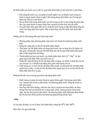 Sự thẩm thấu của muối vào cơ thể cá: quá trình thẩm thấu có thể chia làm 3 giai đoạn:
• Khi nồng độ muối cao, các phân tử muối ngấm vào cá nhanh, nước trong cá
thoát ra ngoài (nước thoát ra gấp 3 lần lượng dung dịch thấm vào) Trong giai
đoạn này thịt cá ít mùi thơm.
• Do sự thẩm thấu dung dịch muối vào bên trong cơ thể cá nên nồng độ giảm dần
làm cho nước thoát ra ngoài chậm hơn, protein bị biến tính, thịt rắn chắc.
• Áp suất thẩm thấu giảm dần tới 0, nồng độ muối trong cá dần dần bằng nồng độ
muối của dung dịch bên ngoài. Thịt cá giai đoạn này rắn chắc, mùi thơm đặc
trưng.
Những yếu tố ảnh hưởng đến quá trình ướp muối:
• Phương pháp ướp: phương pháp ướp muối ướt nhanh hơn phương pháp muối
khô.
• Nồng độ: nồng độ cao thì tốc độ thẩm thấu nhanh
• Thời gian: tốc độ thẩm thấu của dung dịch muối vào cá tăng lên tỉ lệ thuận với
thời gian, nhưng đến một tốc độ nhất định nào đó thì quá trình thẩm thấu giảm
dần và đạt trạng thái cân bằng.
• Thành phần hoá học của muối: các thành phần khác như Ca2+,
Mg2+
sẽ làm
giảm quá trình thẩm thấu của muối vào cá.
• Nhiệt độ: nhiệt độ tăng thì tốc độ thẩm thấu sẽ tăng, tuy nhiên ở nhiệt độ cao thì
các enzyme và vi khuẩn hoạt động làm giảm chất lượng của cá.
• Chất lượng cá: cá tươi thì tốc độ thẩm thấu mạnh, cá mỏng thì tốc độ thẩm thấu
mạnh hơn cá dày, cá nhỏ thì tốc độ thẩm thấu mạnh hơn cá to, cá béo thì tốc độ
thẩm thấu kém hơn cá gầy.
Những biến đổi của cá trong quá trình ướp dung dịch muối:
• Khối lượng cá giảm do nước thoát ra ngoài nhiều gấp 3 lần lượng muối thấn
vào, lượng nước thoát ra phụ thuộc vào phương pháp muối, nồng độ muối va
thời gian muối...
• Hao hụt chất dinh dưỡng: chất béo hao hụt ít, protein hao hụt nhiều, do hàm
lượng Nitơ hoà tan khuếch tán ra dung dịch muối, lượng protein trong nước
tăng. Sự hao hụt protein phụ thuộc vào phương pháp muối (phương pháp khuấy
đảo bị hao hụt nhiều protein hơn phương pháp không khuấy đảo).
- Hấp
Cá sau khi cắt khúc và xử lý được tiến hành hấp ở nhiệt độ 950
C đến 1000
C
Mục đích của quá trình hấp:
136/152
 